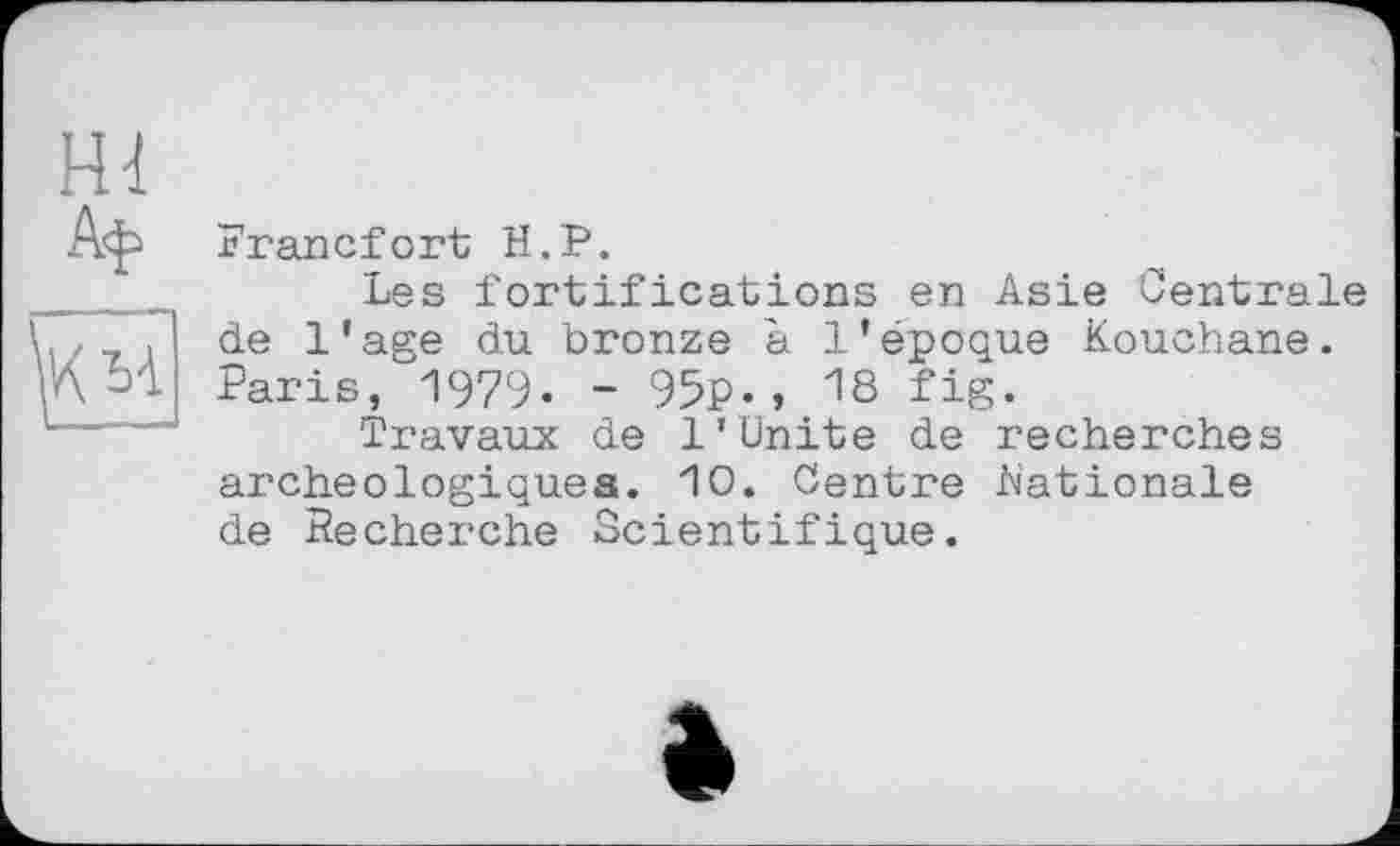 ﻿Francfort H.P.
Les fortifications en Asie Centrale de l’age du bronze à l’époque Kouchane. Paris, 1979« - 95p«» 18 fig«
Travaux de 1’Unite de recherches archéologiques. 10. Centre .Nationale de Recherche Scientifique.